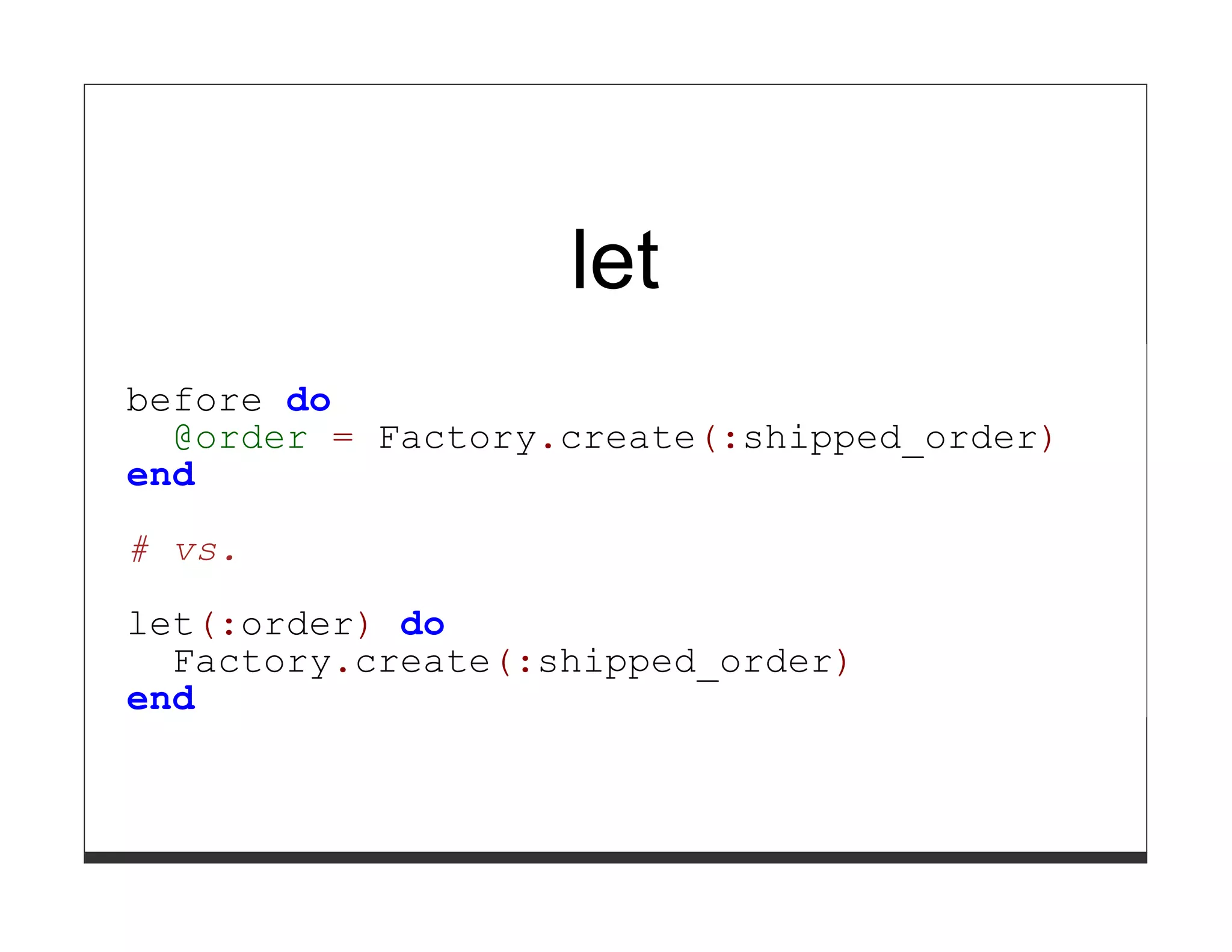 let
before do
  @order = Factory.create(:shipped_order)
end

# vs.

let(:order) do
  Factory.create(:shipped_order)
end
 