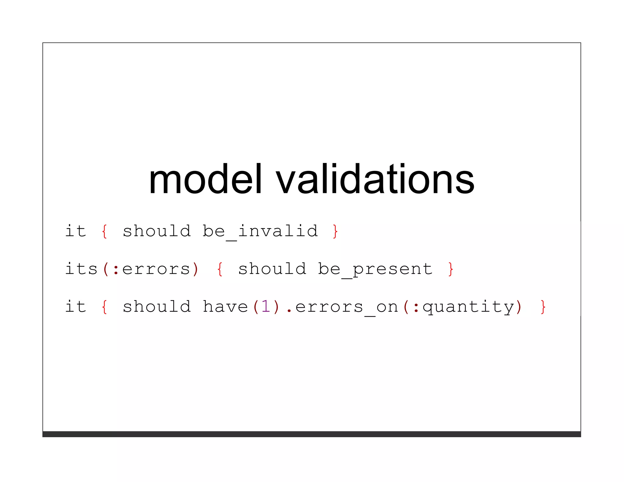 model validations
it { should be_invalid }

its(:errors) { should be_present }
it { should have(1).errors_on(:quantity) }
 