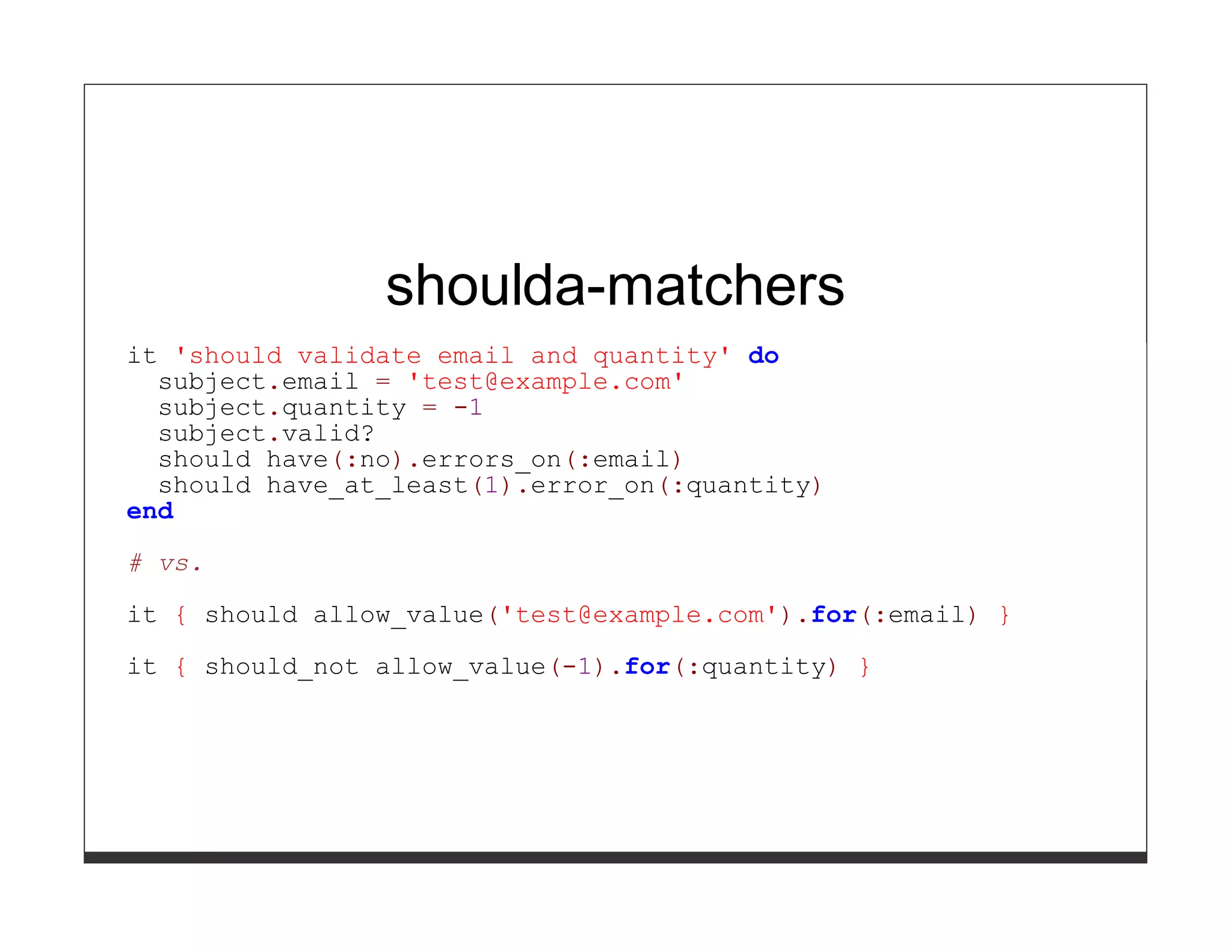 shoulda-matchers
it 'should validate email and quantity' do
  subject.email = 'test@example.com'
  subject.quantity = -1
  subject.valid?
  should have(:no).errors_on(:email)
  should have_at_least(1).error_on(:quantity)
end

# vs.
it { should allow_value('test@example.com').for(:email) }

it { should_not allow_value(-1).for(:quantity) }
 