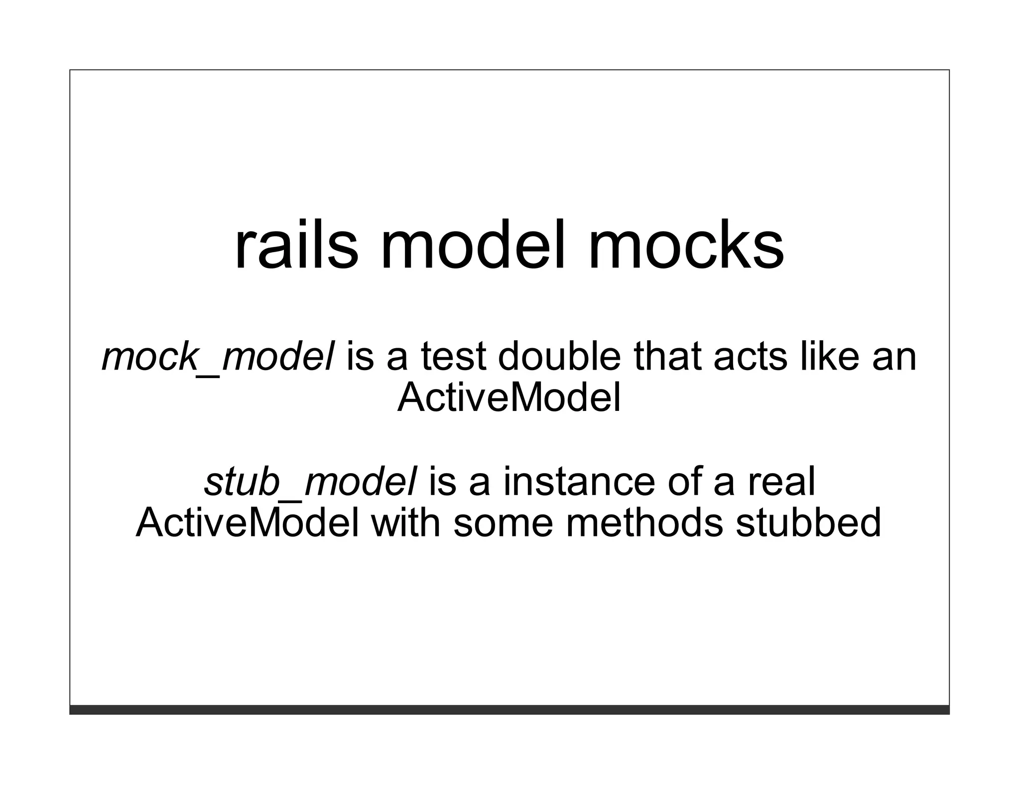 rails model mocks
mock_model is a test double that acts like an
              ActiveModel

     stub_model is a instance of a real
 ActiveModel with some methods stubbed
 