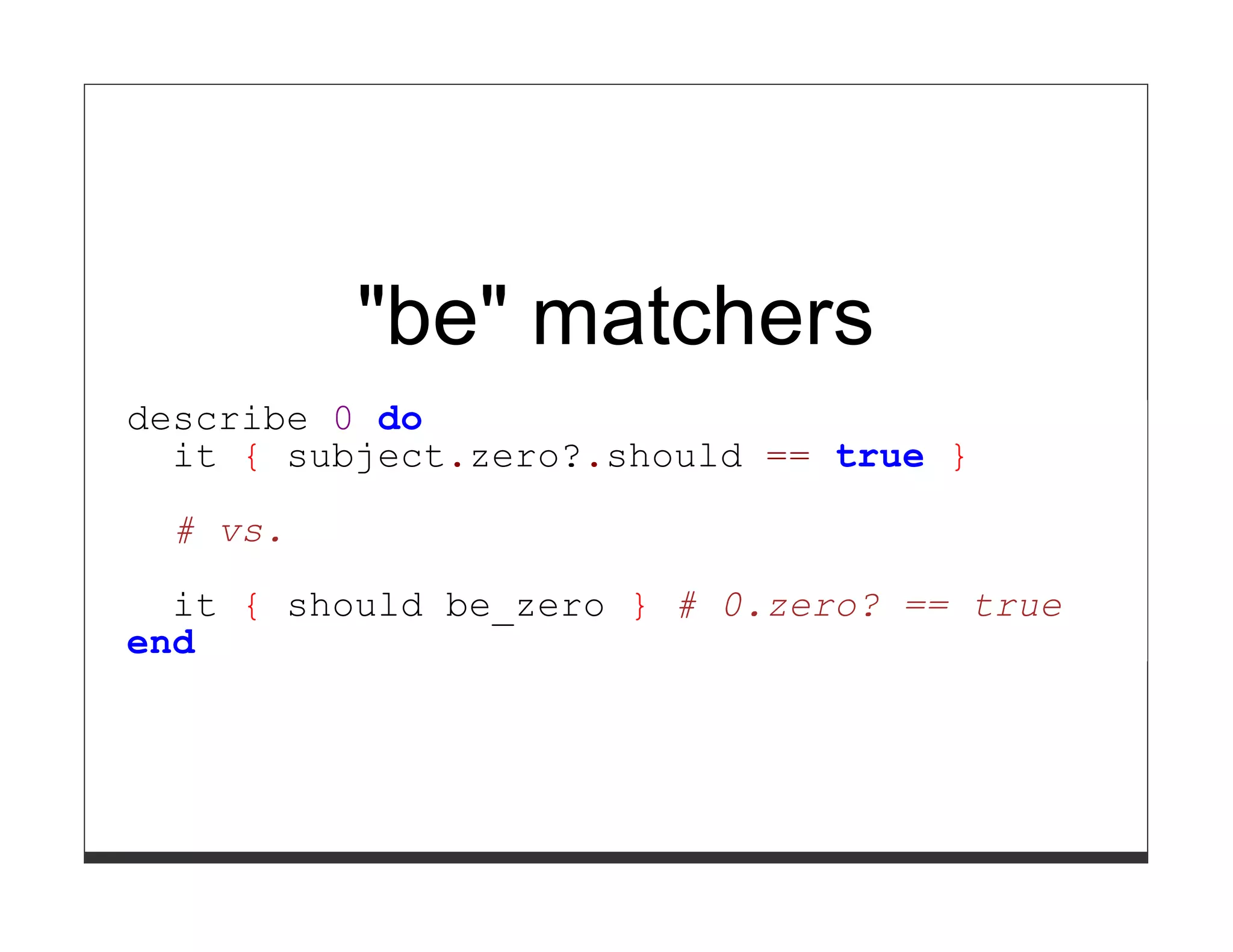 "be" matchers
describe 0 do
  it { subject.zero?.should == true }

  # vs.

  it { should be_zero } # 0.zero? == true
end
 