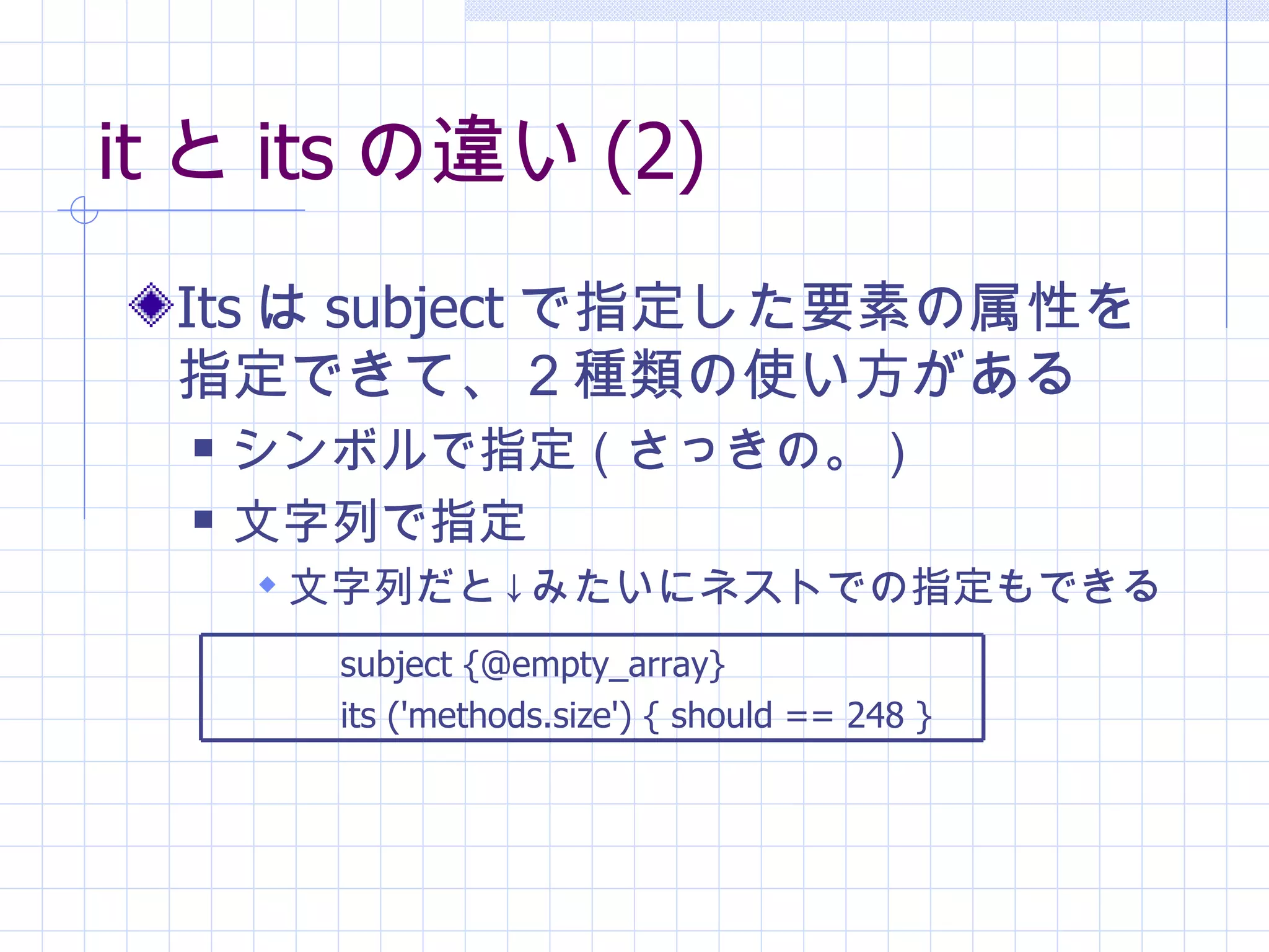it と its の違い (2) Its は subject で指定した要素の属性を指定できて、２種類の使い方がある シンボルで指定（さっきの。） 文字列で指定 文字列だと↓みたいにネストでの指定もできる subject {@empty_array}  its ('methods.size') { should == 248 } 