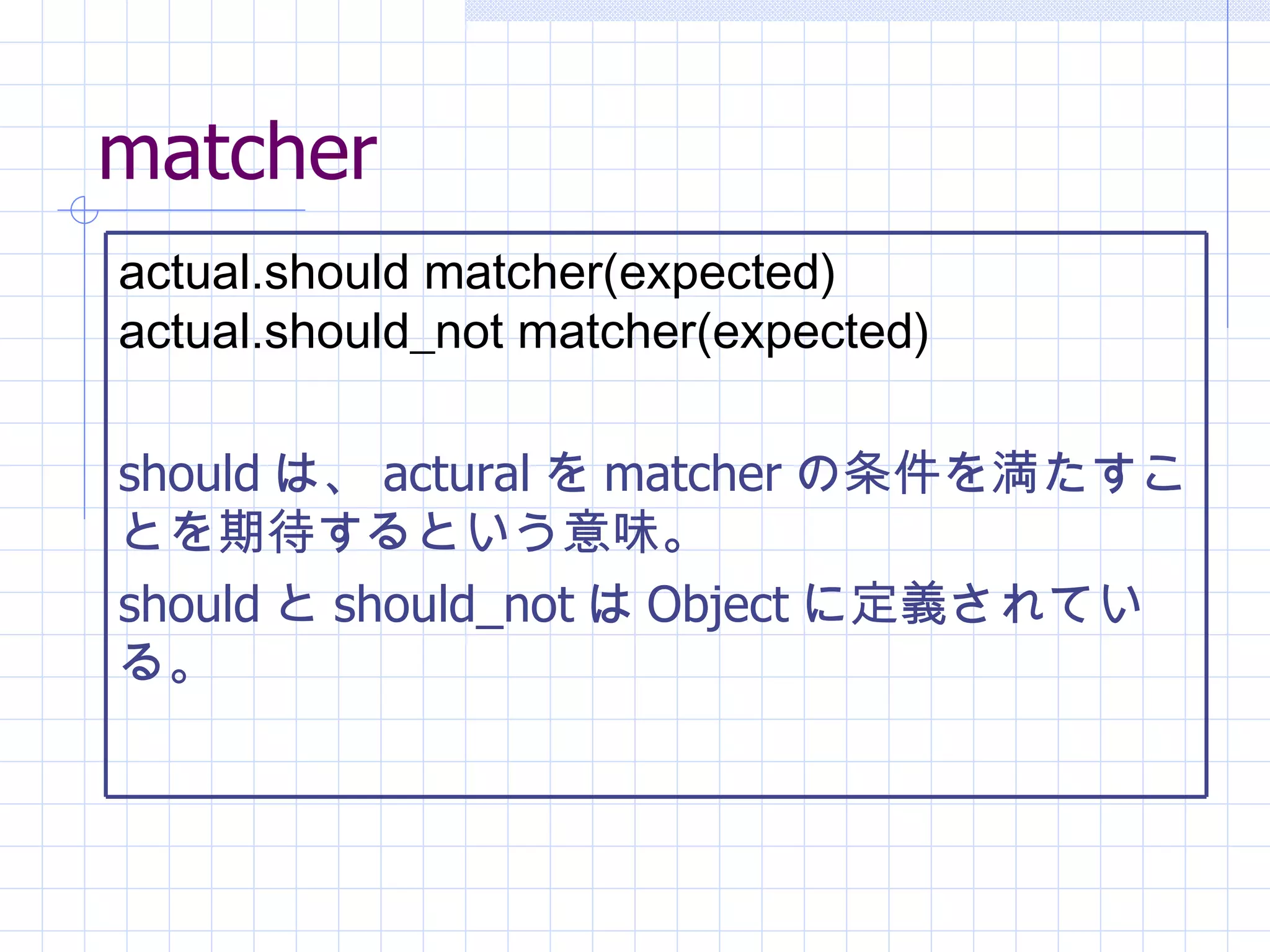 matcher actual.should matcher(expected) actual.should_not matcher(expected)   should は、 actural を matcher の条件を満たすことを期待するという意味。 should と should_not は Object に定義されている。 