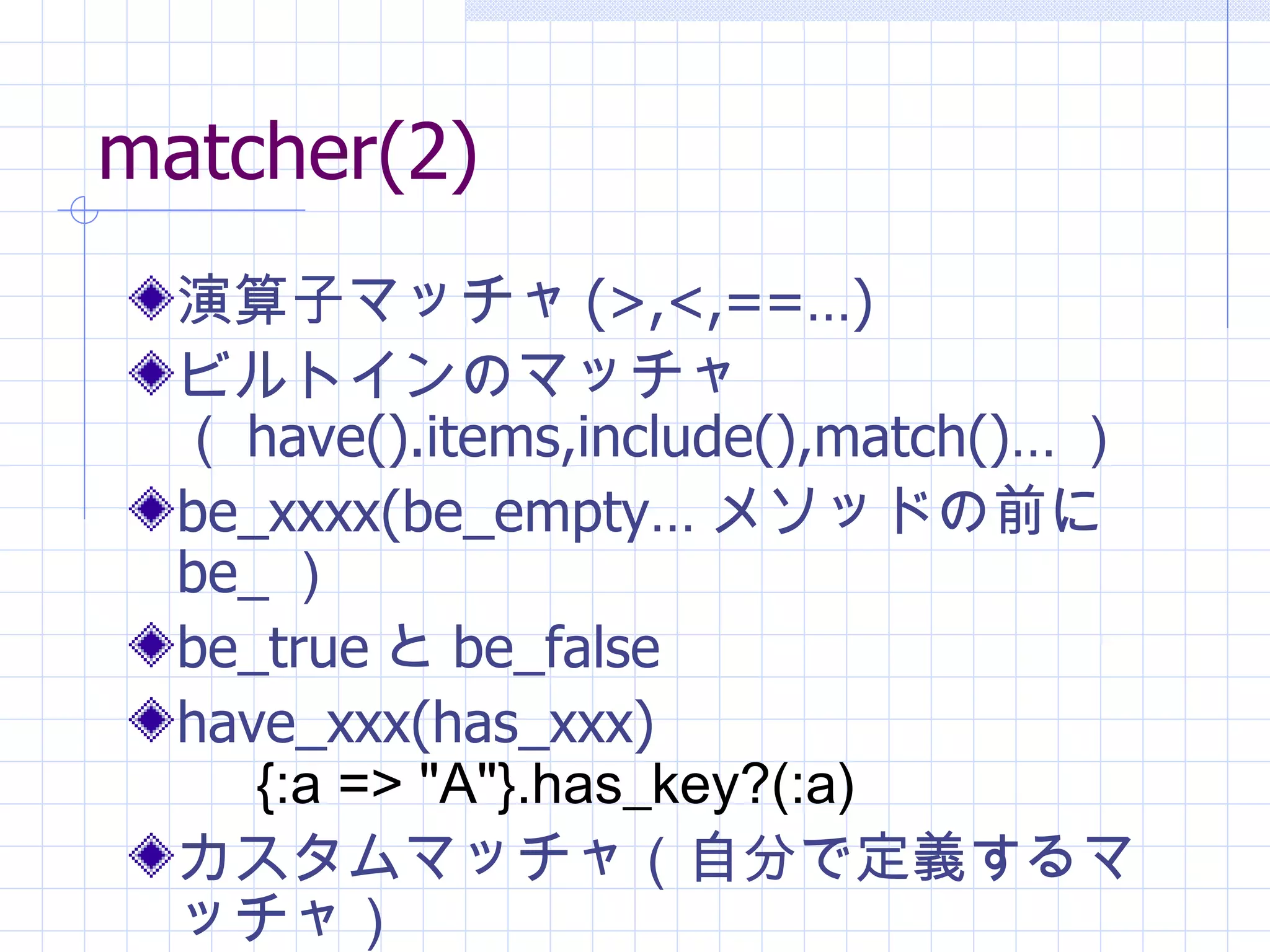matcher(2) 演算子マッチャ (>,<,==…) ビルトインのマッチャ（ have().items,include(),match()… ） be_xxxx(be_empty… メソッドの前に be_ ） be_true と be_false have_xxx(has_xxx)  {:a => "A"}.has_key?(:a) カスタムマッチャ（自分で定義するマッチャ） 