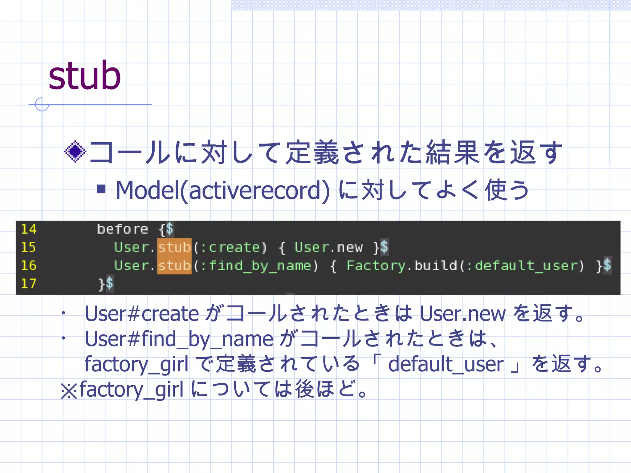 stub コールに対して定義された結果を返す Model(activerecord) に対してよく使う ・ User#create がコールされたときは User.new を返す。 ・ User#find_by_name がコールされたときは、 　 factory_girl で定義されている「 default_user 」を返す。 ※ factory_girl については後ほど。 