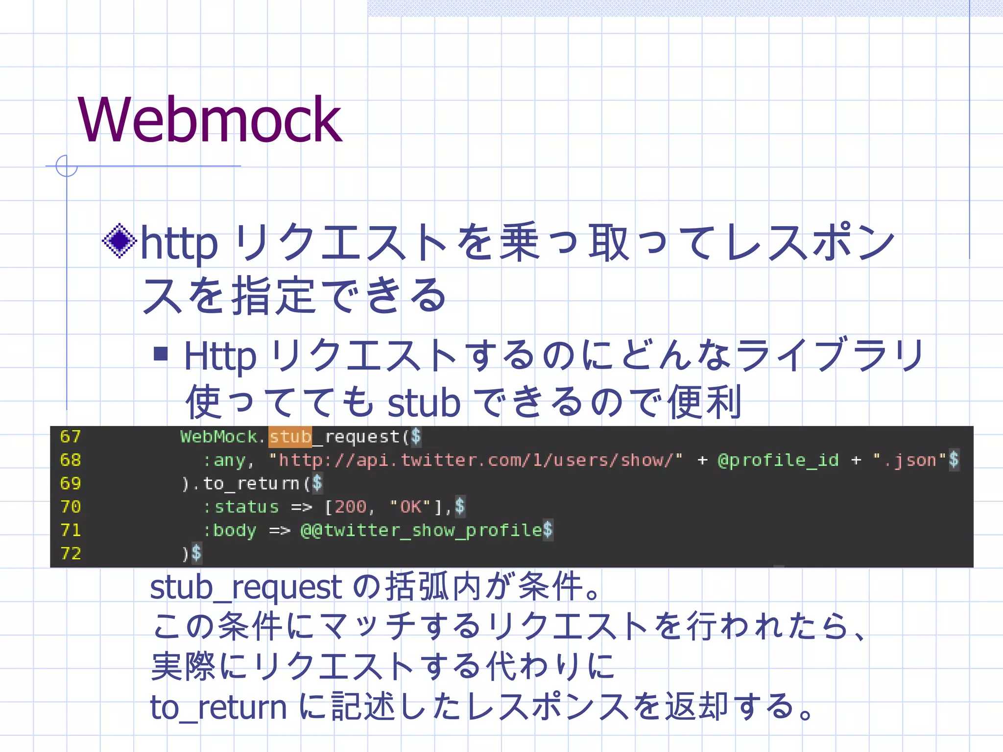 Webmock http リクエストを乗っ取ってレスポンスを指定できる Http リクエストするのにどんなライブラリ使ってても stub できるので便利 stub_request の括弧内が条件。 この条件にマッチするリクエストを行われたら、 実際にリクエストする代わりに to_return に記述したレスポンスを返却する。 