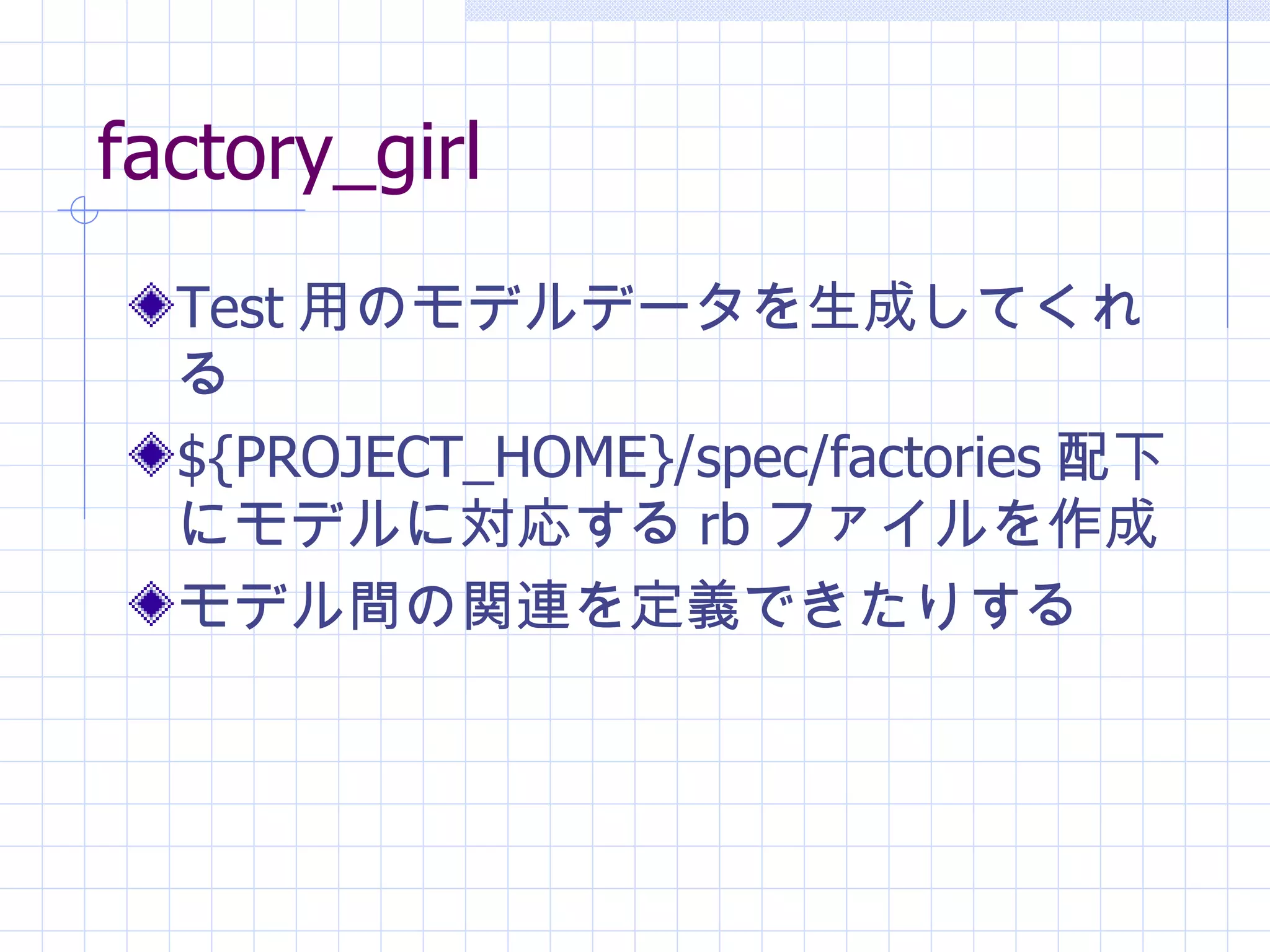 factory_girl Test 用のモデルデータを生成してくれる ${PROJECT_HOME}/spec/factories 配下にモデルに対応する rb ファイルを作成 モデル間の関連を定義できたりする 