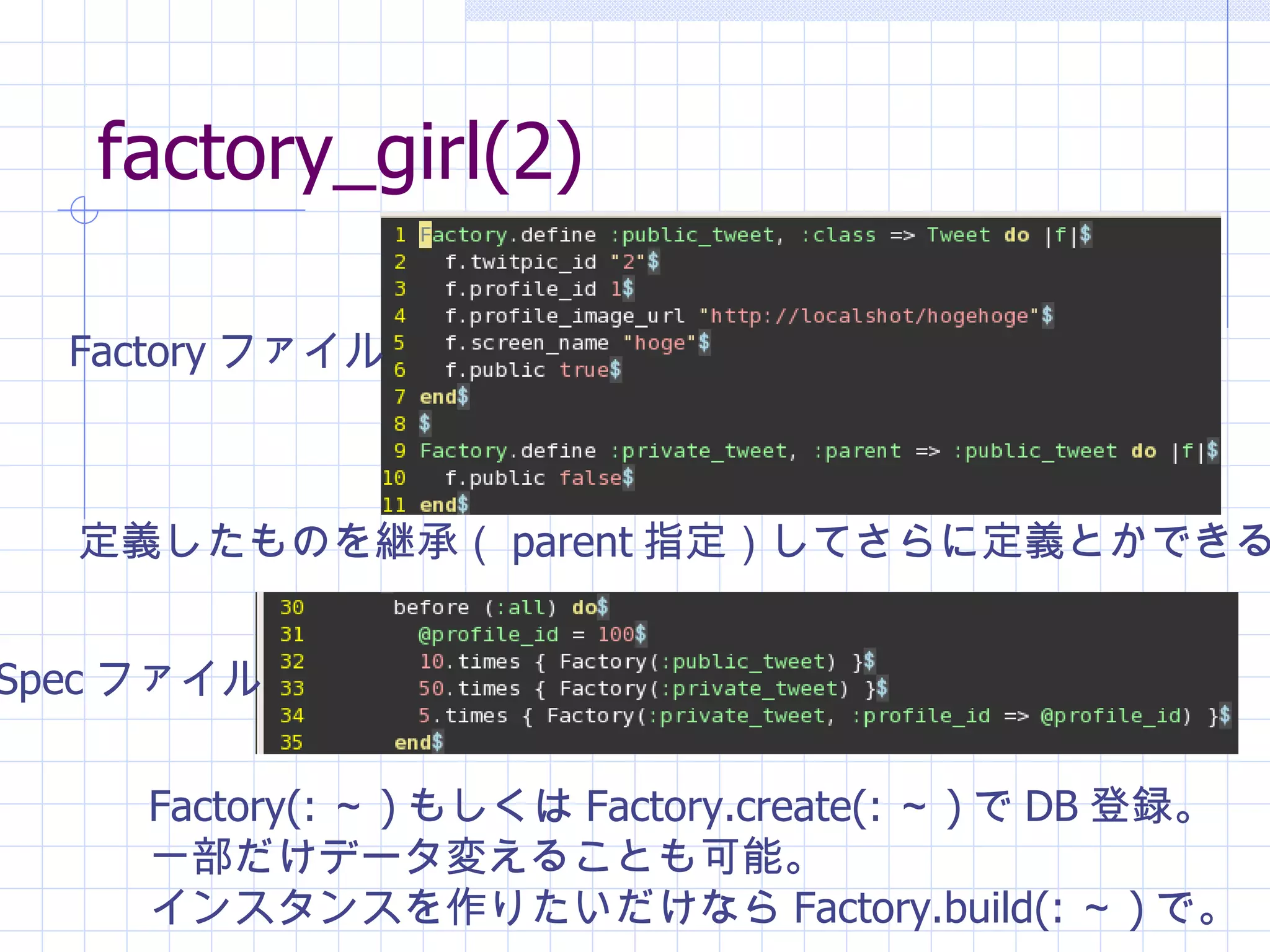factory_girl(2) Factory ファイル Spec ファイル Factory(: ～ ) もしくは Factory.create(: ～ ) で DB 登録。 一部だけデータ変えることも可能。 インスタンスを作りたいだけなら Factory.build(: ～ ) で。 定義したものを継承（ parent 指定）してさらに定義とかできる。 