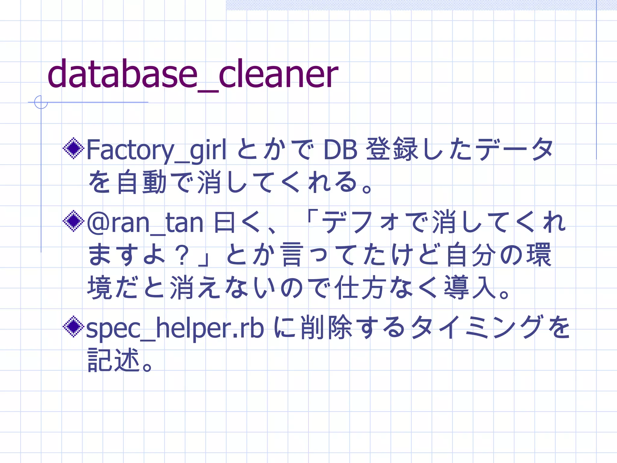 database_cleaner Factory_girl とかで DB 登録したデータを自動で消してくれる。 @ran_tan 曰く、「デフォで消してくれますよ？」とか言ってたけど自分の環境だと消えないので仕方なく導入。 spec_helper.rb に削除するタイミングを記述。 