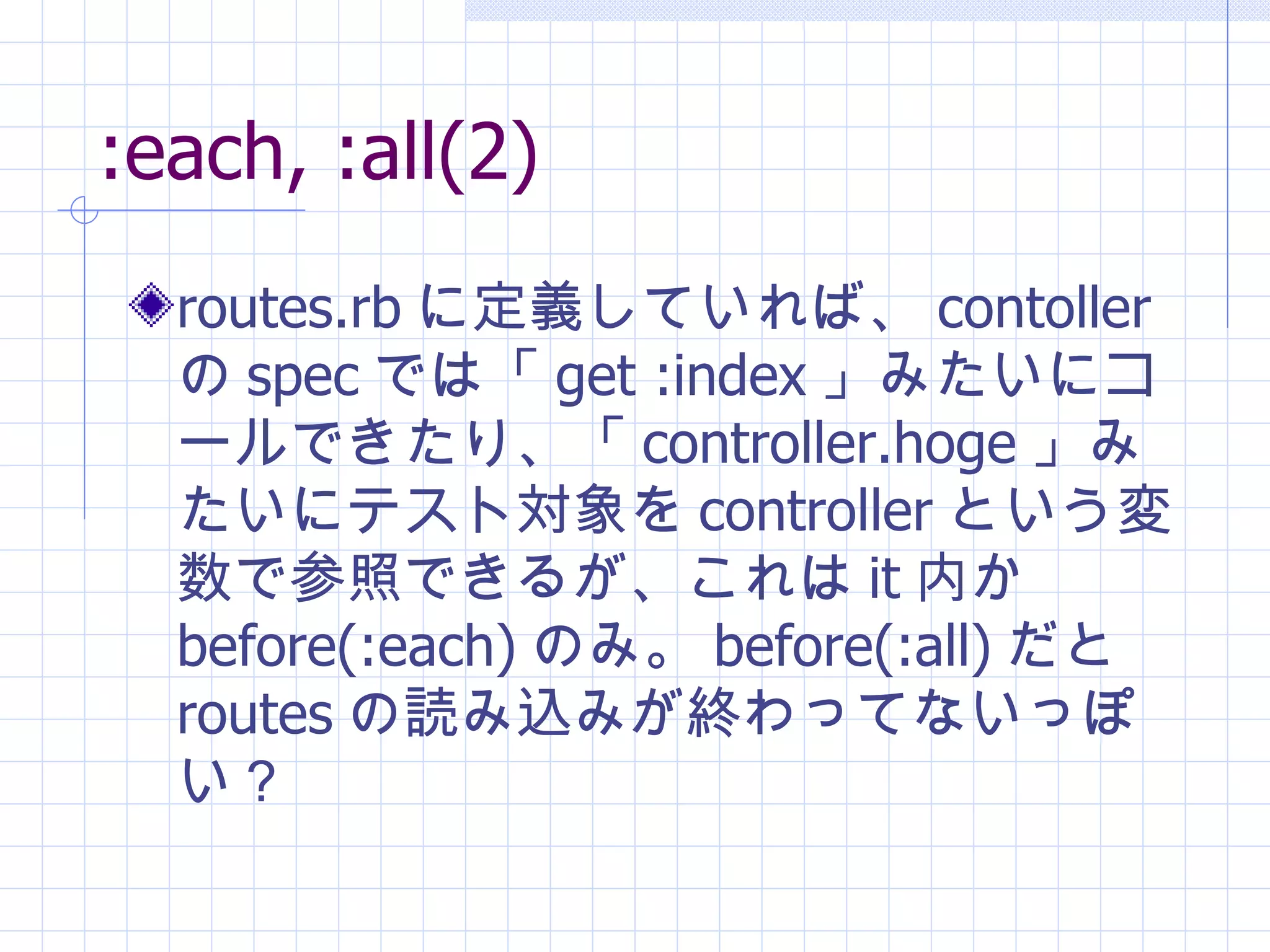:each, :all(2) routes.rb に定義していれば、 contoller の spec では「 get :index 」みたいにコールできたり、「 controller.hoge 」みたいにテスト対象を controller という変数で参照できるが、これは it 内か before(:each) のみ。 before(:all) だと routes の読み込みが終わってないっぽい？ 