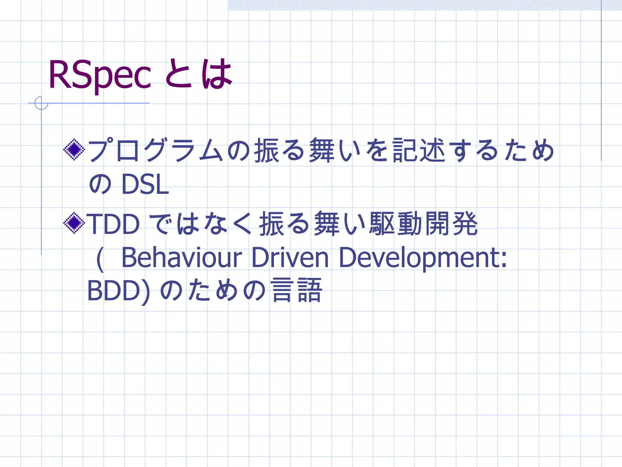 RSpec とは プログラムの振る舞いを記述するための DSL TDD ではなく振る舞い駆動開発（ Behaviour Driven Development: BDD) のための言語 