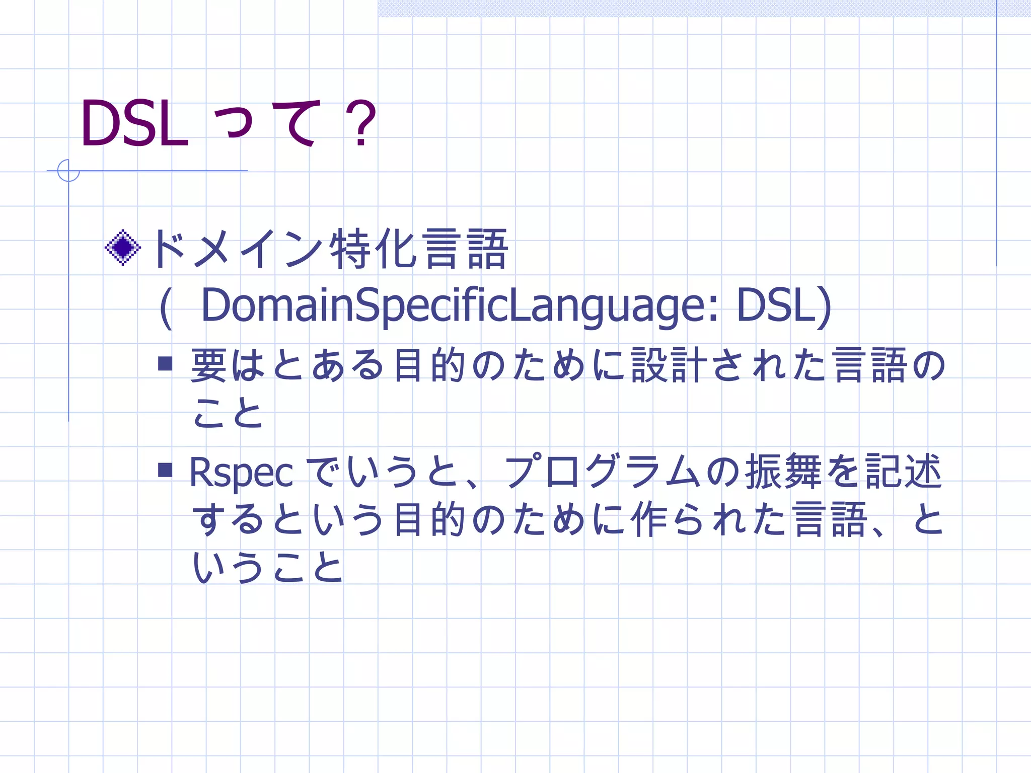 DSL って？ ドメイン特化言語（ DomainSpecificLanguage: DSL) 要はとある目的のために設計された言語のこと Rspec でいうと、プログラムの振舞を記述するという目的のために作られた言語、ということ 
