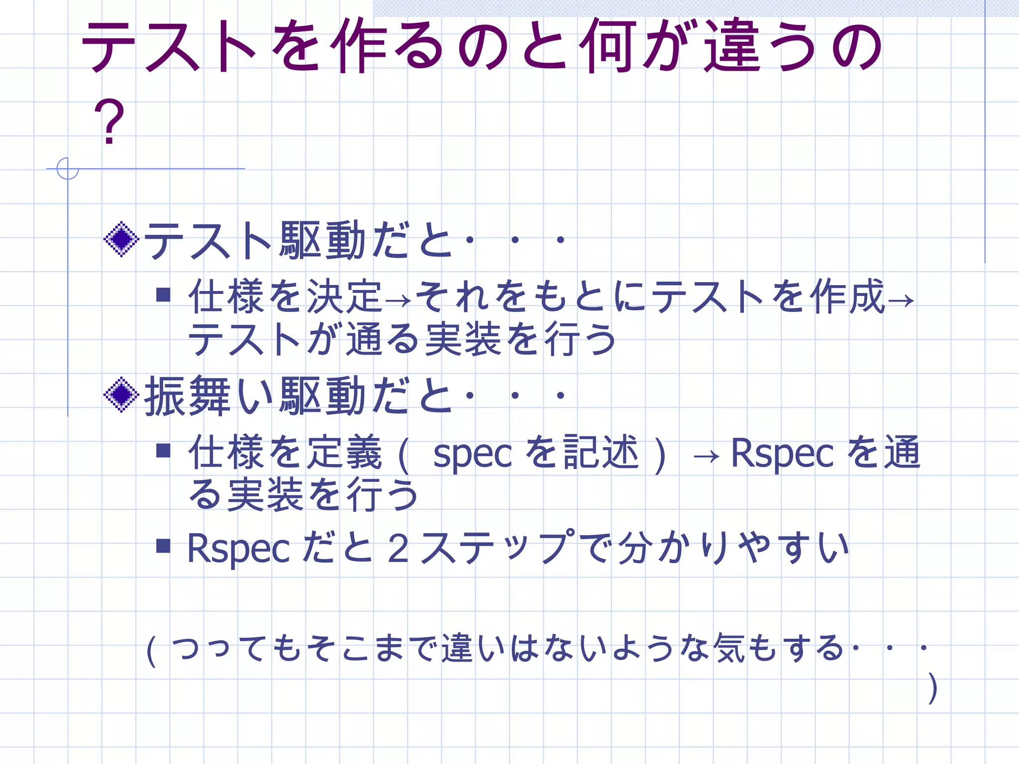 テストを作るのと何が違うの？ テスト駆動だと・・・ 仕様を決定->それをもとにテストを作成->テストが通る実装を行う 振舞い駆動だと・・・ 仕様を定義（ spec を記述） -> Rspec を通る実装を行う Rspec だと２ステップで分かりやすい （つってもそこまで違いはないような気もする・・・） 