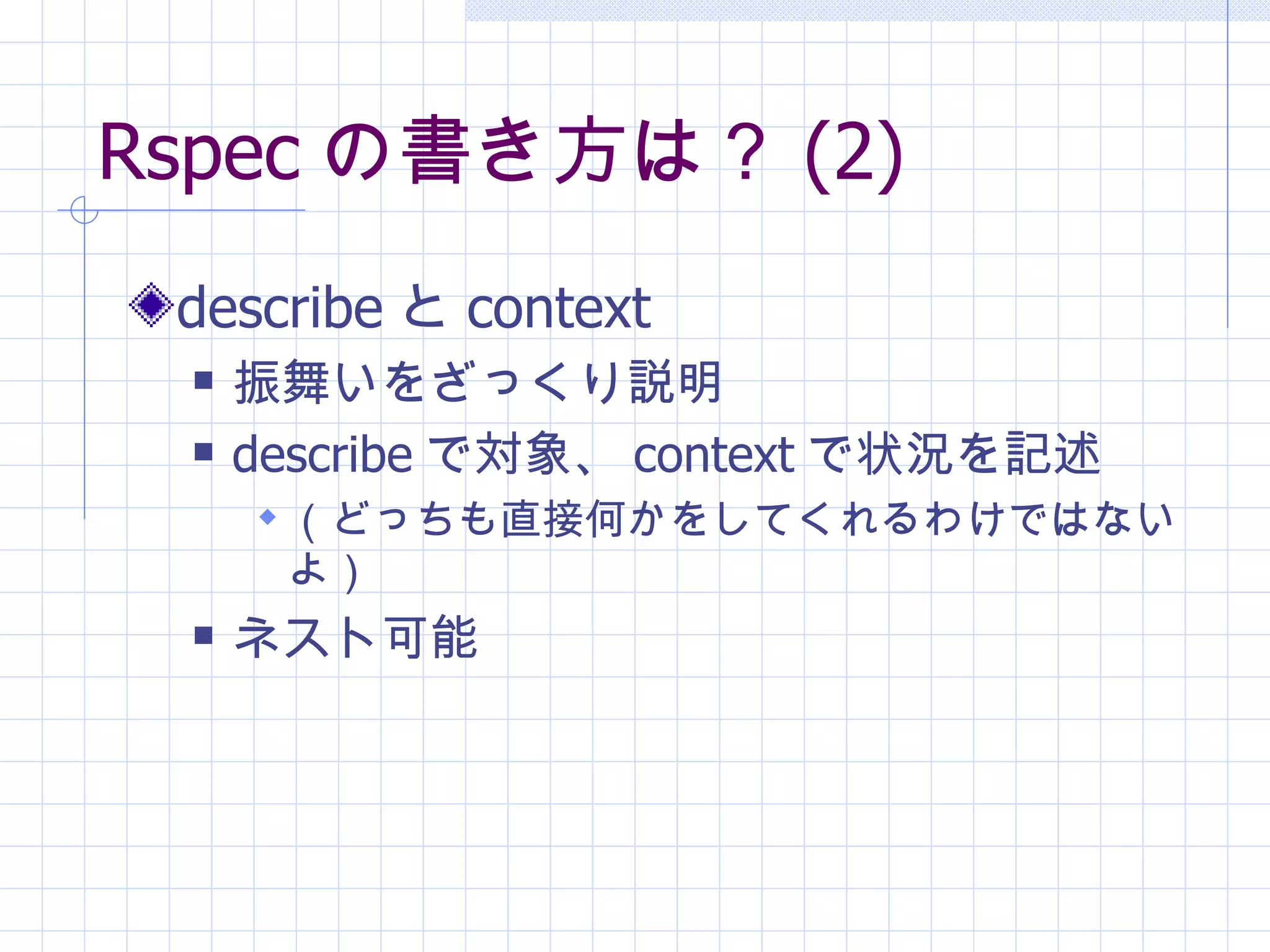 Rspec の書き方は？ (2) describe と context 振舞いをざっくり説明 describe で対象、 context で状況を記述 （どっちも直接何かをしてくれるわけではないよ） ネスト可能 