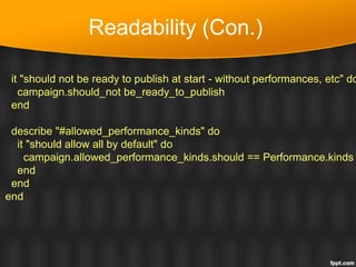 Readability (Con.)
it "should not be ready to publish at start - without performances, etc" do
campaign.should_not be_ready_to_publish
end
describe "#allowed_performance_kinds" do
it "should allow all by default" do
campaign.allowed_performance_kinds.should == Performance.kinds
end
end
end
 