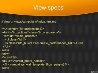 View specs
# view at views/campaigns/index.html.erb
<%= content_for :actions do %>
<div id="hb_actions" class="browse_arena">
<div id="middle_actions">
<ul class="btn">
<li class="btn_blue"><%= create_performance_link %></li>
</ul>
</div>
</div>
<% end %>
<div id="interest_board_holder">
<%= campaings_wall_template(@campaigns) %>
</div>
 