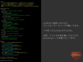 scaffoldで勝手に作られた 
コントローラースペックが動いてます。 
＋今作ったContactモデルのも。 
当然、テストの中身を書いてないので、 
pendingという状態になってます。 
 