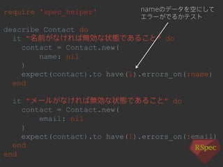 require 'spec_helper' 
describe Contact do 
it "名前がなければ無効な状態であること" do 
contact = Contact.new( 
name: nil 
) 
expect(contact).to have(1).errors_on(:name) 
end 
it "メールがなければ無効な状態であること" do 
contact = Contact.new( 
email: nil 
) 
expect(contact).to have(1).errors_on(:email) 
end 
end 
nameのデータを空にして 
エラーがでるかテスト 
 