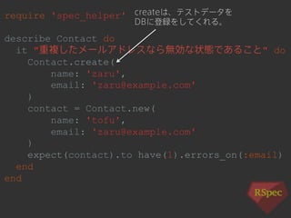 require 'spec_helper' 
describe Contact do 
it "重複したメールアドレスなら無効な状態であること" do 
Contact.create( 
name: 'zaru', 
email: 'zaru@example.com' 
) 
contact = Contact.new( 
name: 'tofu', 
email: 'zaru@example.com' 
) 
expect(contact).to have(1).errors_on(:email) 
end 
end 
createは、テストデータを 
DBに登録をしてくれる。 
 