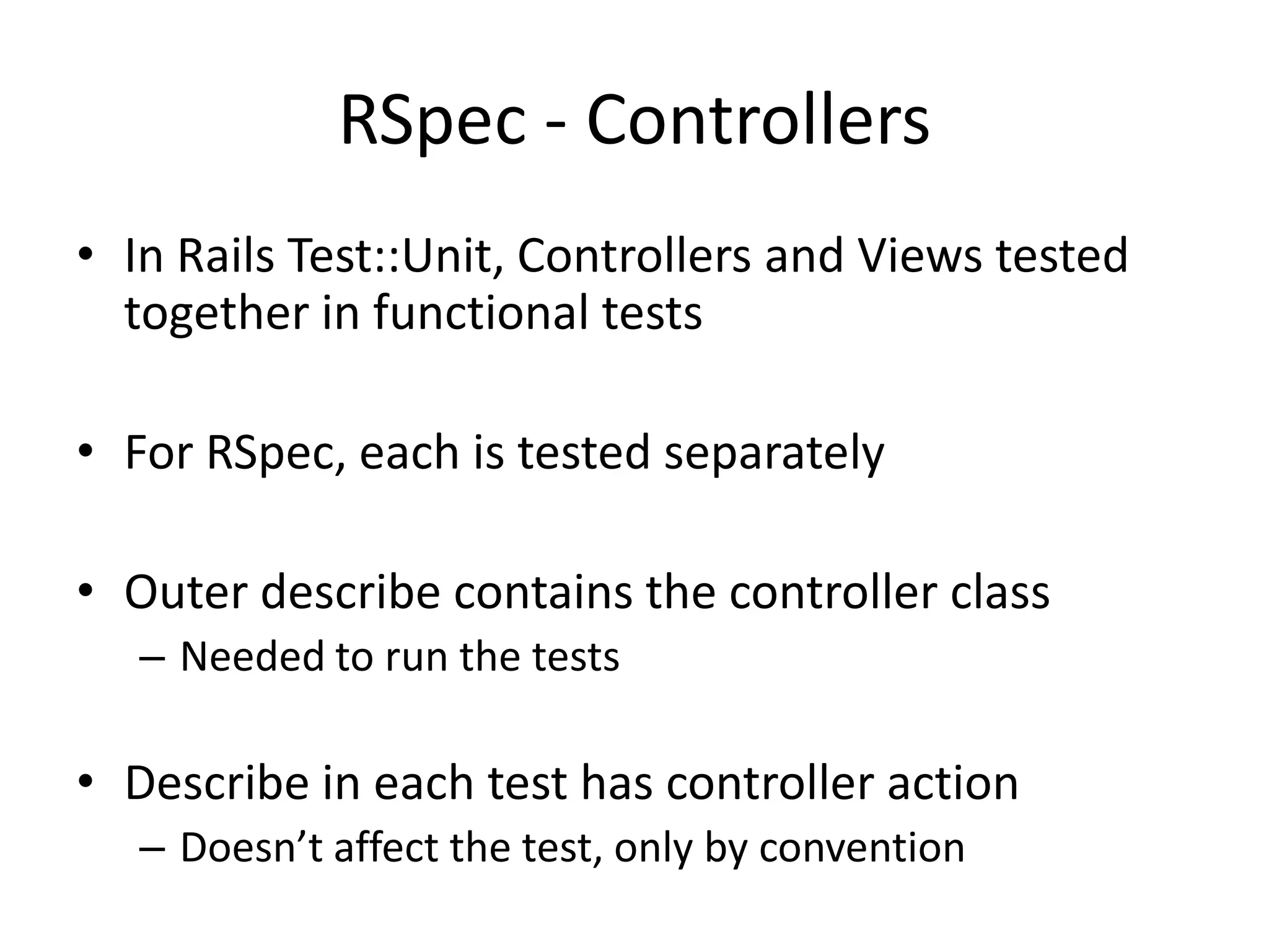 RSpec - ControllersIn Rails Test::Unit, Controllers and Views tested together in functional testsFor RSpec, each is tested separatelyOuter describe contains the controller classNeeded to run the testsDescribe in each test has controller actionDoesn’t affect the test, only by convention
