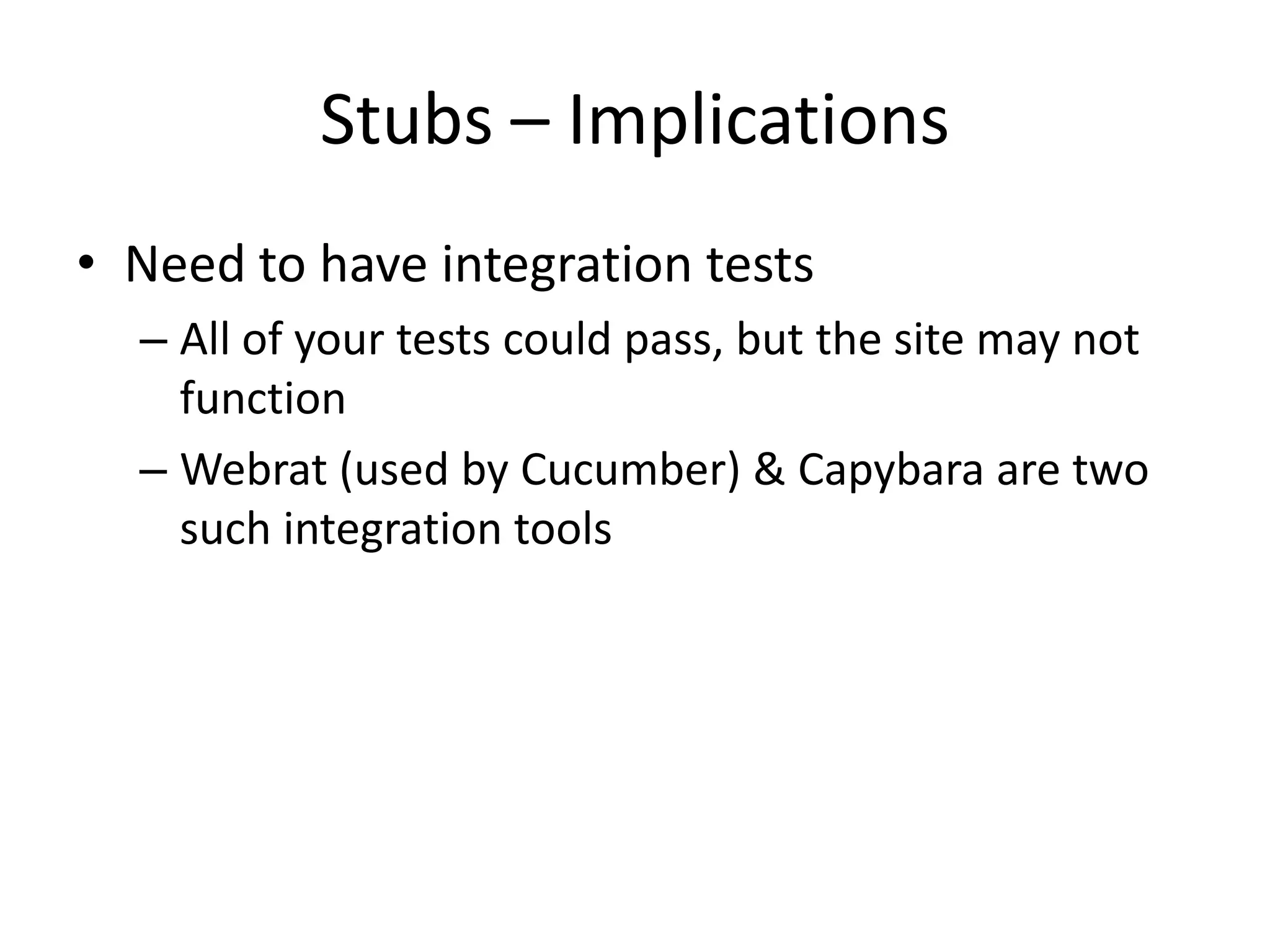 Stubs – ImplicationsNeed to have integration testsAll of your tests could pass, but the site may not functionWebrat (used by Cucumber) & Capybara are two such integration tools