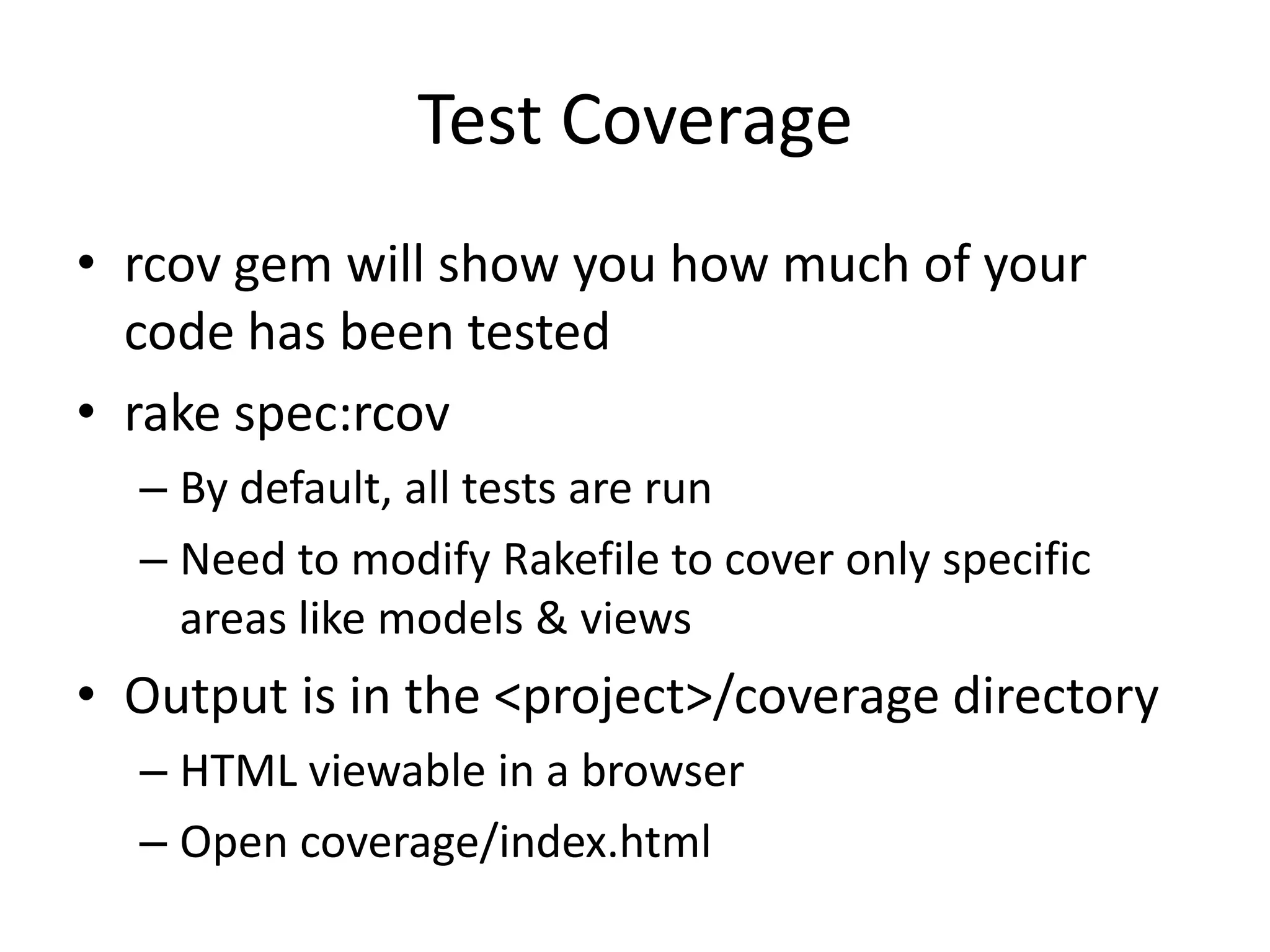 Test Coveragercov gem will show you how much of your code has been testedrake spec:rcovBy default, all tests are runNeed to modify Rakefile to cover only specific areas like models & viewsOutput is in the <project>/coverage directoryHTML viewable in a browserOpen coverage/index.html