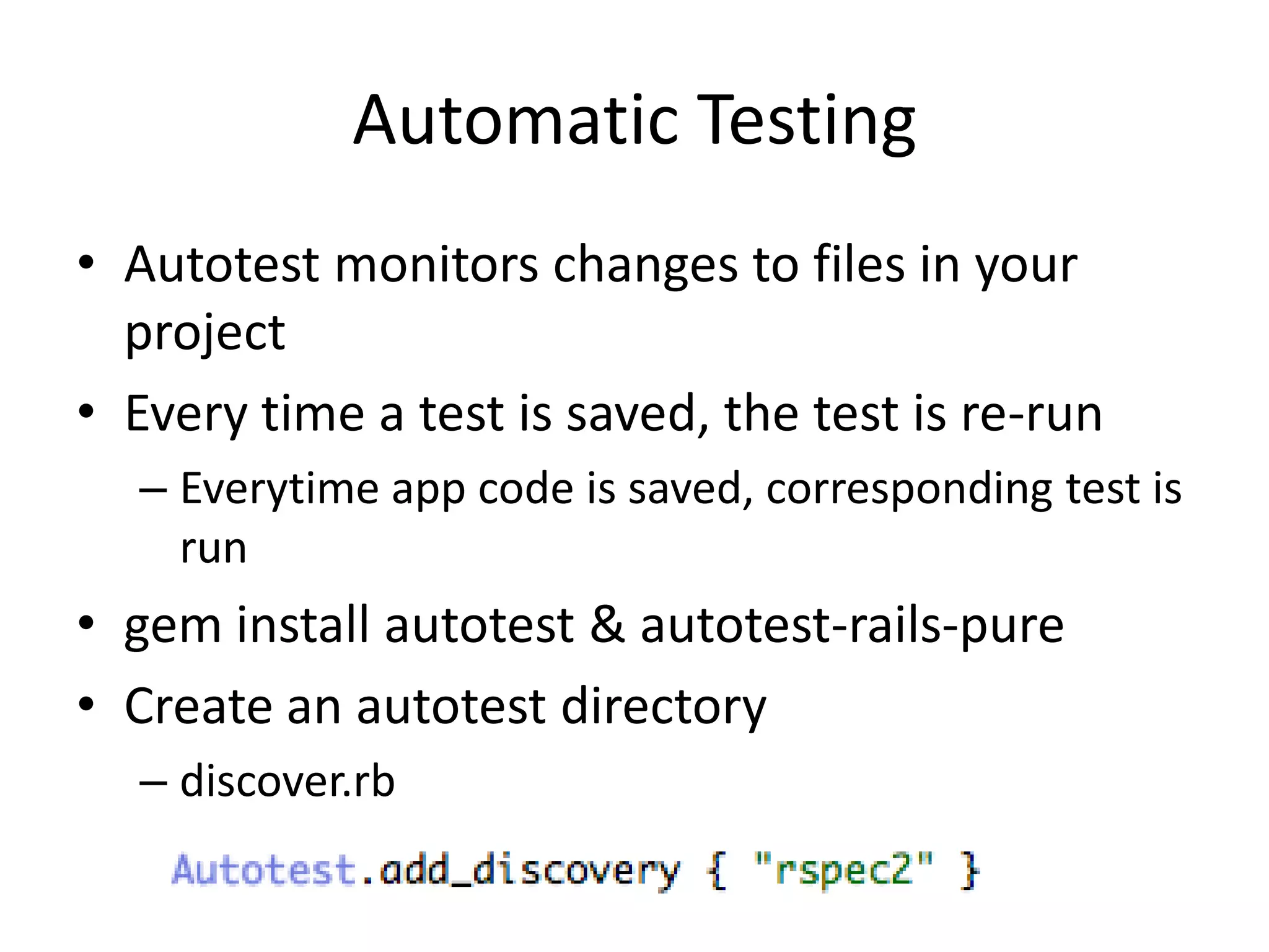 Automatic TestingAutotest monitors changes to files in your projectEvery time a test is saved, the test is re-runEverytime app code is saved, corresponding test is rungem install autotest & autotest-rails-pureCreate an autotest directorydiscover.rb