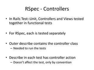 RSpec - ControllersIn Rails Test::Unit, Controllers and Views tested together in functional testsFor RSpec, each is tested separatelyOuter describe contains the controller classNeeded to run the testsDescribe in each test has controller actionDoesn’t affect the test, only by convention