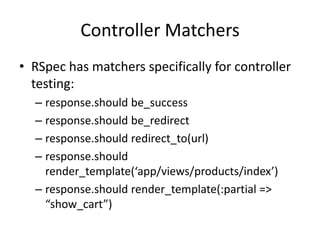 Controller MatchersRSpec has matchers specifically for controller testing:response.should be_successresponse.should be_redirectresponse.should redirect_to(url)response.should render_template(‘app/views/products/index’)response.should render_template(:partial => “show_cart”)