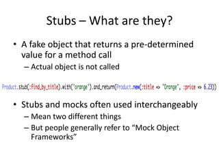 Stubs – What are they?A fake object that returns a pre-determined value for a method callActual object is not calledStubs and mocks often used interchangeablyMean two different thingsBut people generally refer to “Mock Object Frameworks”