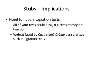 Stubs – ImplicationsNeed to have integration testsAll of your tests could pass, but the site may not functionWebrat (used by Cucumber) & Capybara are two such integration tools