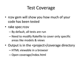 Test Coveragercov gem will show you how much of your code has been testedrake spec:rcovBy default, all tests are runNeed to modify Rakefile to cover only specific areas like models & viewsOutput is in the <project>/coverage directoryHTML viewable in a browserOpen coverage/index.html
