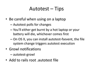 Autotest – TipsBe careful when using on a laptopAutotest polls for changesYou’ll either get burnt by a hot laptop or your battery will die, whichever comes firstOn OS X, you can install autotest-fsevent, the file system change triggers autotest executionGrowl notificationsautotest-growlAdd to rails root .autotest file