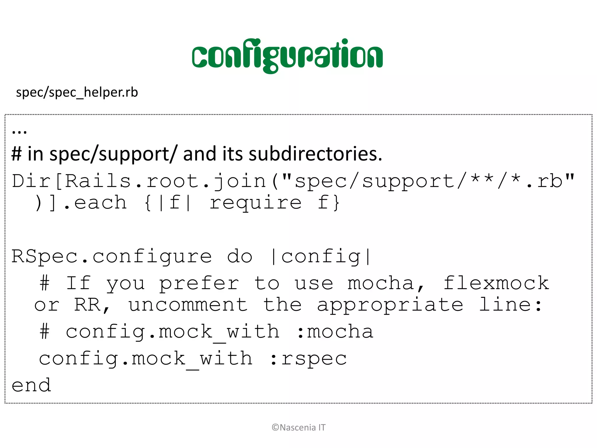 configuration
spec/spec_helper.rb

...
# in spec/support/ and its subdirectories.
Dir[Rails.root.join("spec/support/**/*.rb"
    )].each {|f| require f}

RSpec.configure do |config|
  # If you prefer to use mocha, flexmock
  or RR, uncomment the appropriate line:
  # config.mock_with :mocha
  config.mock_with :rspec
end
                           ©Nascenia IT
 