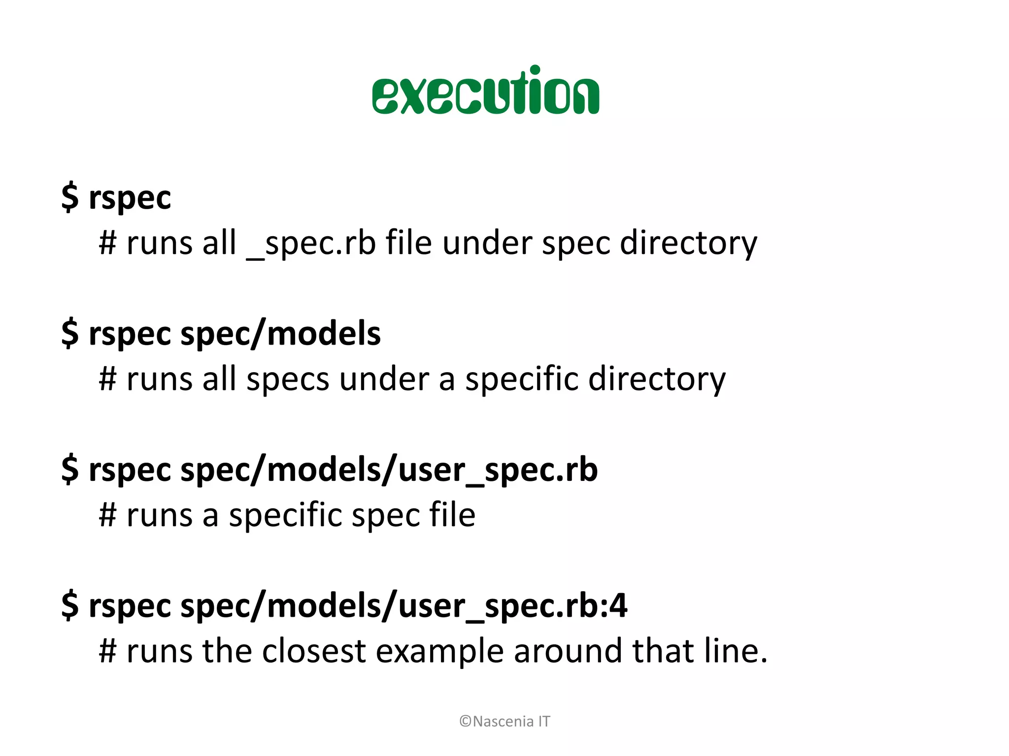 execution
$ rspec
   # runs all _spec.rb file under spec directory

$ rspec spec/models
   # runs all specs under a specific directory

$ rspec spec/models/user_spec.rb
   # runs a specific spec file

$ rspec spec/models/user_spec.rb:4
   # runs the closest example around that line.
                           ©Nascenia IT
 