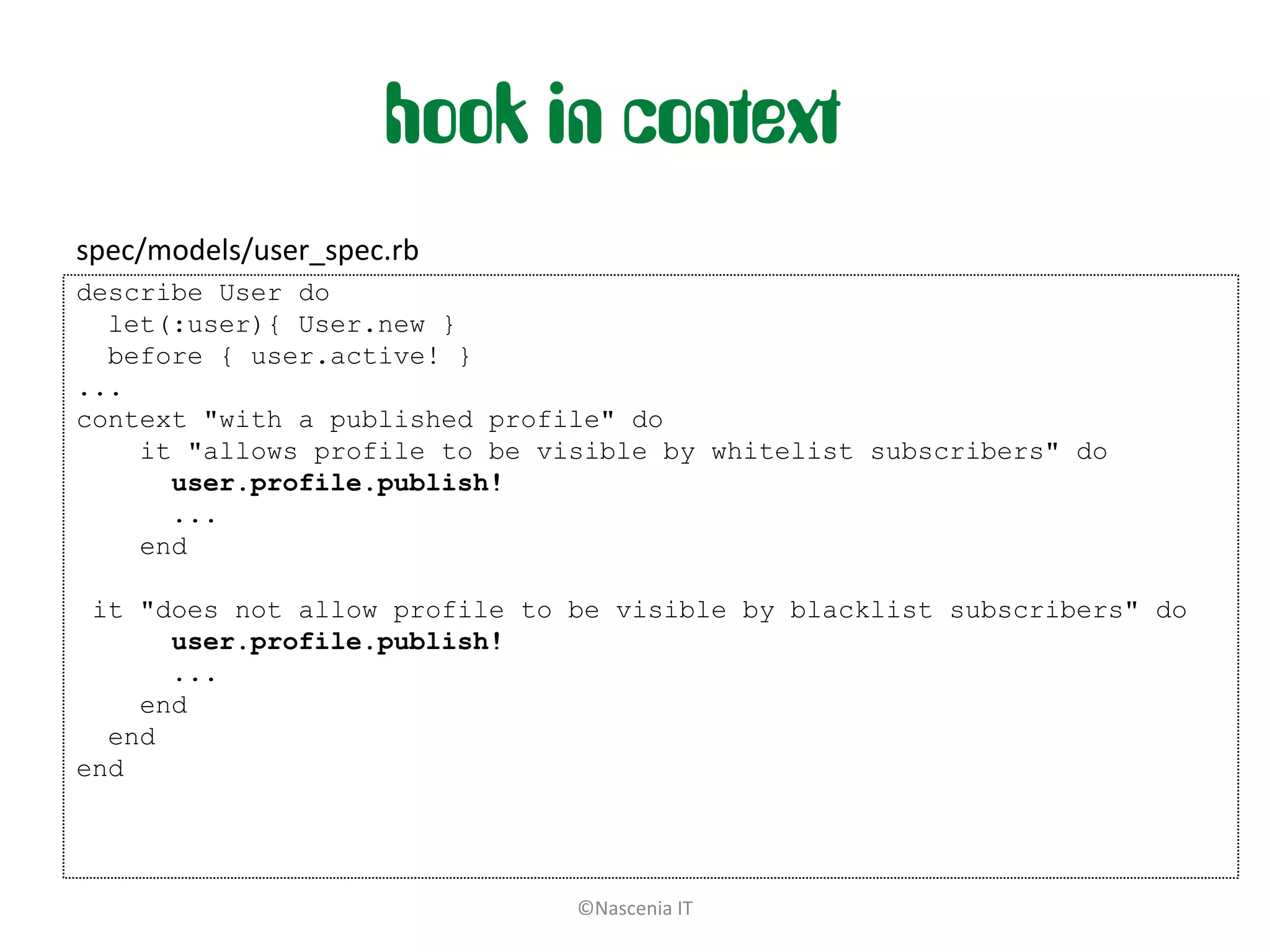 hook in context
spec/models/user_spec.rb
describe User do
  let(:user){ User.new }
  before { user.active! }
...
context "with a published profile" do
    it "allows profile to be visible by whitelist subscribers" do
      user.profile.publish!
      ...
    end

 it "does not allow profile to be visible by blacklist subscribers" do
      user.profile.publish!
      ...
    end
  end
end




                               ©Nascenia IT
 