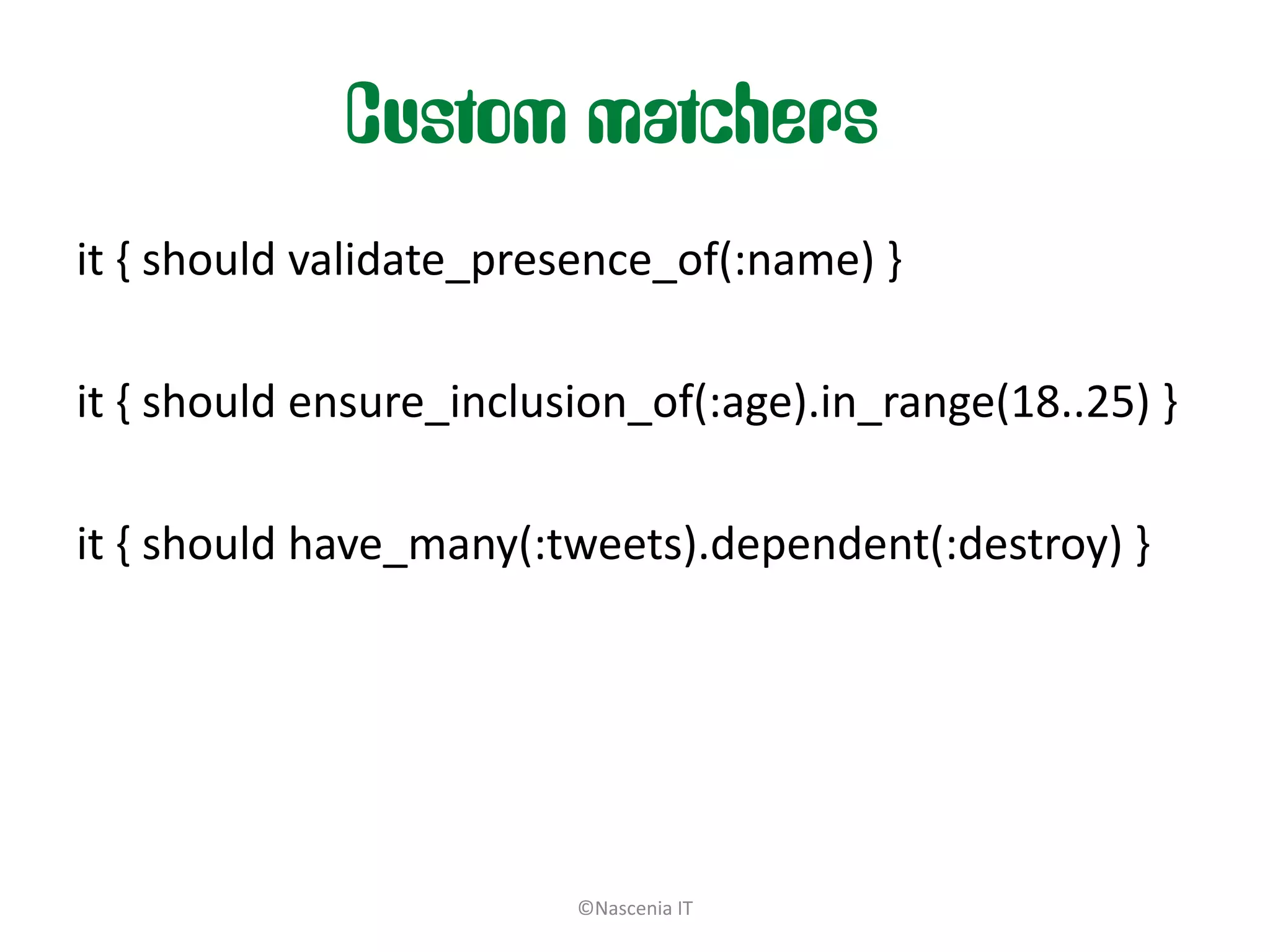 Custom matchers
it { should validate_presence_of(:name) }

it { should ensure_inclusion_of(:age).in_range(18..25) }

it { should have_many(:tweets).dependent(:destroy) }




                         ©Nascenia IT
 