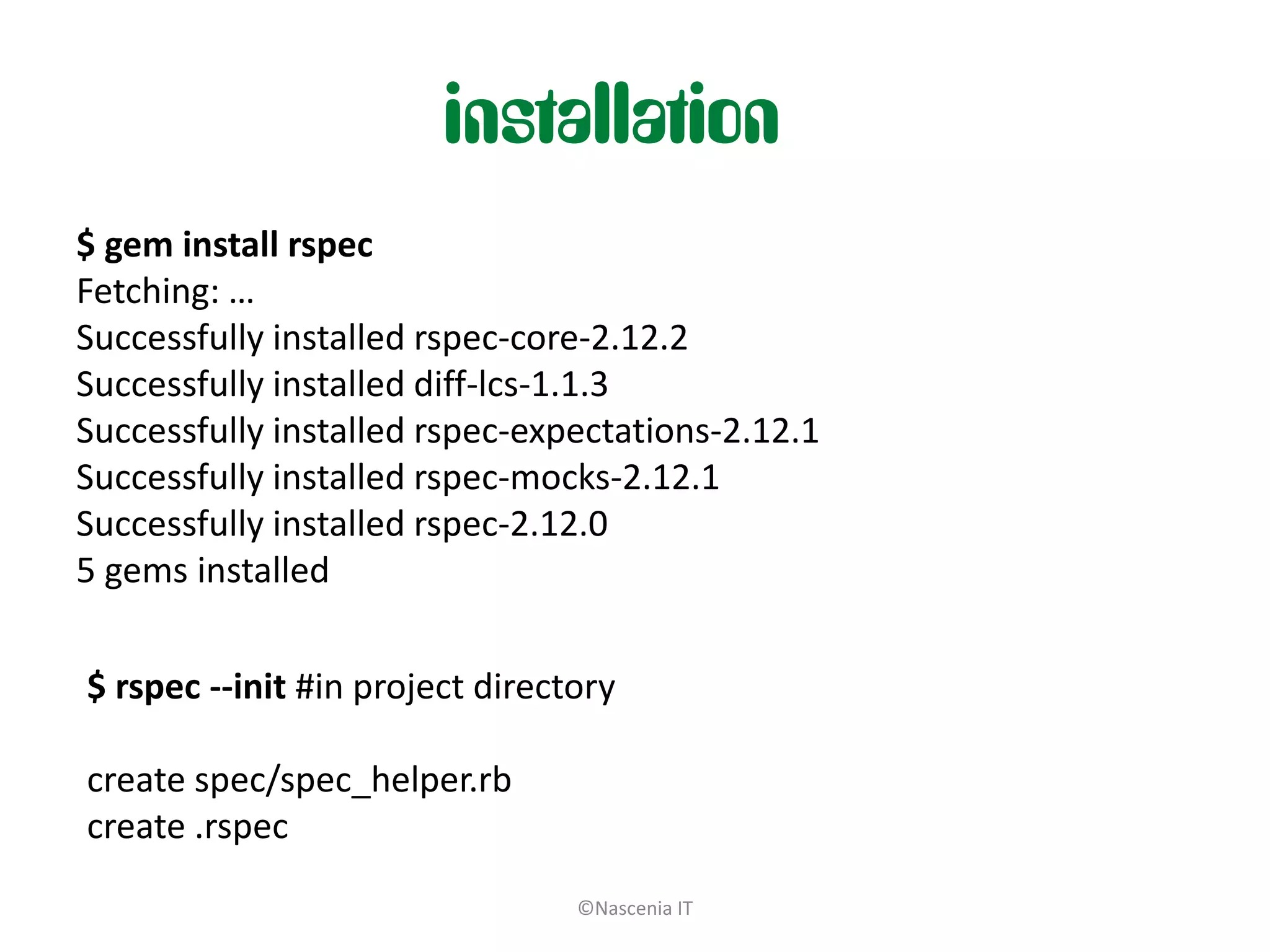 installation
$ gem install rspec
Fetching: …
Successfully installed rspec-core-2.12.2
Successfully installed diff-lcs-1.1.3
Successfully installed rspec-expectations-2.12.1
Successfully installed rspec-mocks-2.12.1
Successfully installed rspec-2.12.0
5 gems installed

$ rspec --init #in project directory

create spec/spec_helper.rb
create .rspec
                                 ©Nascenia IT
 