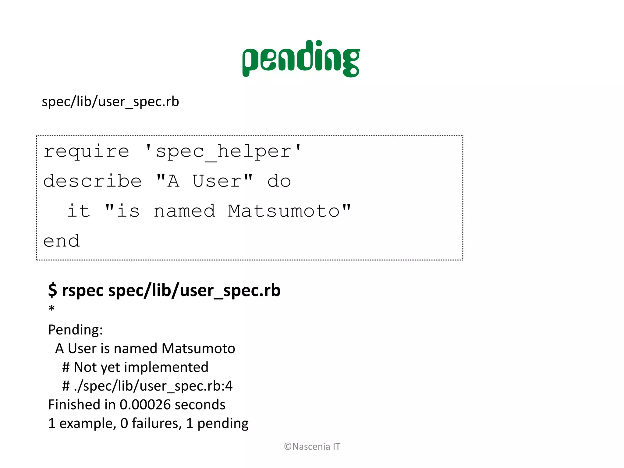 pending
spec/lib/user_spec.rb


require 'spec_helper'
describe "A User" do
  it "is named Matsumoto"
end

$ rspec spec/lib/user_spec.rb
*
Pending:
 A User is named Matsumoto
  # Not yet implemented
  # ./spec/lib/user_spec.rb:4
Finished in 0.00026 seconds
1 example, 0 failures, 1 pending
                                   ©Nascenia IT
 