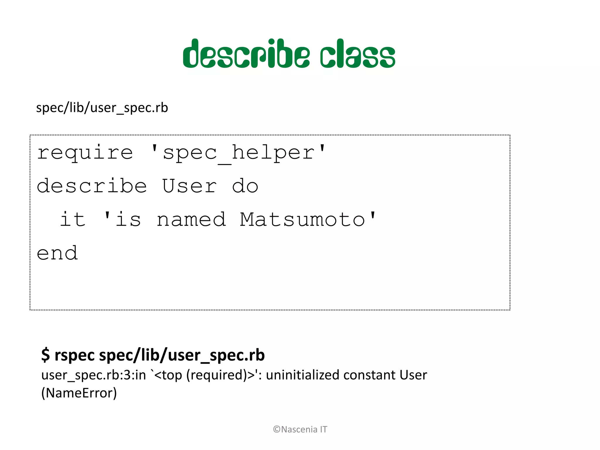describe class
spec/lib/user_spec.rb


require 'spec_helper'
describe User do
  it 'is named Matsumoto'
end



$ rspec spec/lib/user_spec.rb
user_spec.rb:3:in `<top (required)>': uninitialized constant User
(NameError)

                                      ©Nascenia IT
 