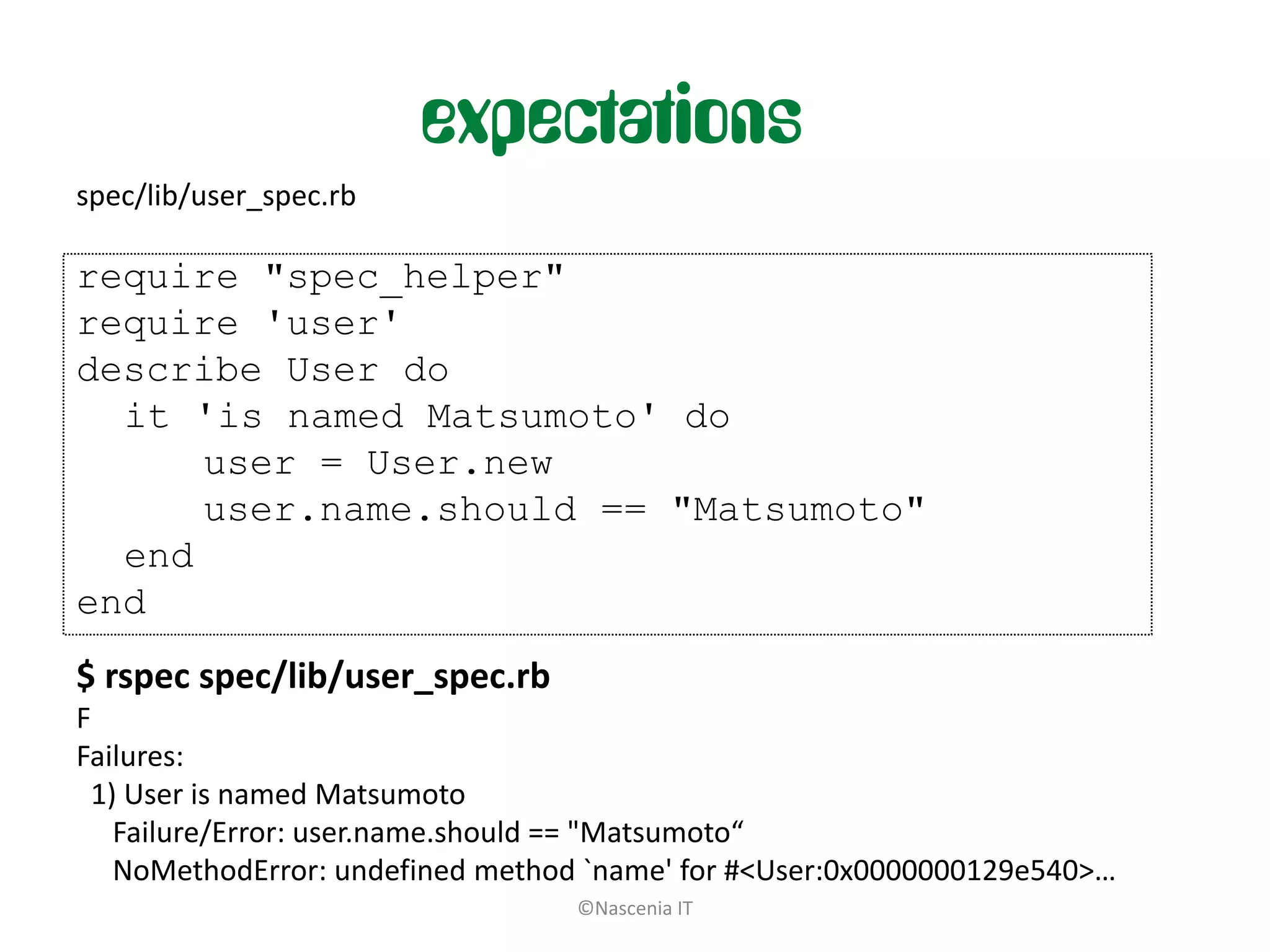 expectations
spec/lib/user_spec.rb

require "spec_helper"
require 'user'
describe User do
  it 'is named Matsumoto' do
      user = User.new
      user.name.should == "Matsumoto"
  end
end
$ rspec spec/lib/user_spec.rb
F
Failures:
 1) User is named Matsumoto
   Failure/Error: user.name.should == "Matsumoto“
   NoMethodError: undefined method `name' for #<User:0x0000000129e540>…
                                  ©Nascenia IT
 