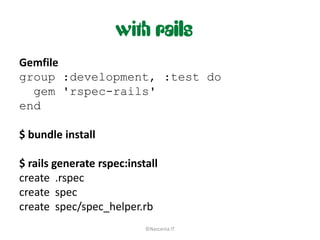 with rails
Gemfile
group :development, :test do
  gem 'rspec-rails'
end

$ bundle install

$ rails generate rspec:install
create .rspec
create spec
create spec/spec_helper.rb
                           ©Nascenia IT
 