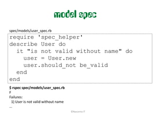 model spec
spec/models/user_spec.rb
require 'spec_helper'
describe User do
  it "is not valid without name" do
    user = User.new
    user.should_not be_valid
  end
end
$ rspec spec/models/user_spec.rb
F
Failures:
 1) User is not valid without name
…
                                     ©Nascenia IT
 