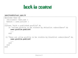 hook in context
spec/models/user_spec.rb
describe User do
  let(:user){ User.new }
  before { user.active! }
...
context "with a published profile" do
    it "allows profile to be visible by whitelist subscribers" do
      user.profile.publish!
      ...
    end

 it "does not allow profile to be visible by blacklist subscribers" do
      user.profile.publish!
      ...
    end
  end
end




                               ©Nascenia IT
 