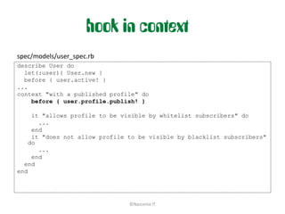hook in context
spec/models/user_spec.rb
describe User do
  let(:user){ User.new }
  before { user.active! }
...
context "with a published profile" do
    before { user.profile.publish! }

     it "allows profile to be visible by whitelist subscribers" do
       ...
     end
     it "does not allow profile to be visible by blacklist subscribers"
    do
       ...
     end
  end
end




                                ©Nascenia IT
 