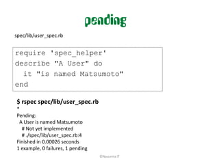 pending
spec/lib/user_spec.rb


require 'spec_helper'
describe "A User" do
  it "is named Matsumoto"
end

$ rspec spec/lib/user_spec.rb
*
Pending:
 A User is named Matsumoto
  # Not yet implemented
  # ./spec/lib/user_spec.rb:4
Finished in 0.00026 seconds
1 example, 0 failures, 1 pending
                                   ©Nascenia IT
 