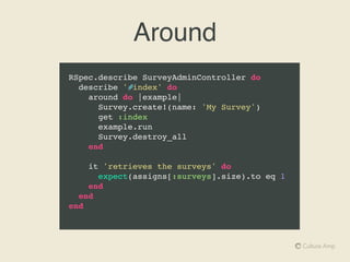 Nested lets
RSpec.describe SurveyAdminController do
describe '#update' do
let(:survey) { Survey.create!(name: 'My Survey') }
let(:params) { { survey_id: survey.id } }
before do
post :update, params
end
context 'when no updates are specified' do
it 'does not change the survey' do
expect(survey.name).to eq 'My Survey'
end
end
context 'when the survey name is changed' do
let(:params) { { survey_id: survey.id, name: 'New Name' } }
it 'updates the name' do
expect(survey.name).to eq 'New Name'
end
end
end
end
 