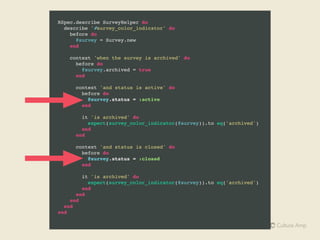 Implicit and Explicit Subject
# Explicit
describe Person do
subject { Person.new(:birthdate => 19.years.ago) }
it "should be eligible to vote" do
subject.should be_eligible_to_vote
# ^ ^ explicit reference to subject not recommended
end
end
# Implicit subject => { Person.new }.
describe Person do
it "should be eligible to vote" do
subject.should be_eligible_to_vote
# ^ ^ explicit reference to subject not recommended
end
end
 