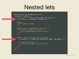 Summary
• We all spend a lot of time reading and understanding code  
-> Writing clearer code and tests helps us go faster

• Nested describe and context blocks separate tests into logical blocks

• Use before to group common set up code

• let over @instance_variables to keep tests DRY, clear and performant

• let! behaves like a before, be aware of the order of execution

• Explicit subject and one line syntax make tests more succinct 

• Avoid compromising readability
 