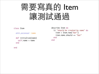 需要寫真的 Item
       讓測試通過
class Item               describe Item do
                           it "should be created by name" do
  attr_accessor :name        item = Item.new("bar")
                             item.name.should == "bar"
  def initialize(name)     end
    self.name = name     end
  end

end
 